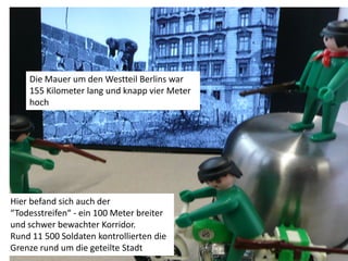 Die Mauer um den Westteil Berlins war
    155 Kilometer lang und knapp vier Meter
    hoch




Hier befand sich auch der
“Todesstreifen“ - ein 100 Meter breiter
und schwer bewachter Korridor.
Rund 11 500 Soldaten kontrollierten die
Grenze rund um die geteilte Stadt
 