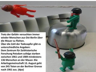 Trotz der Gefahr versuchten immer
wieder Menschen aus Ost-Berlin über
die Mauer zu fliehen.
Über die Zahl der Todesopfer gibt es
unterschiedliche Angaben:
Dem Zentrum für Zeithistorische
Forschung Potsdam zufolge starben
zwischen 1961 und 1989 mindestens
136 Menschen an der Mauer. Die
Arbeitsgemeinschaft 13. August geht
von 245 Toten an der Berliner Grenze
nach 1961 aus. (dpa)
 