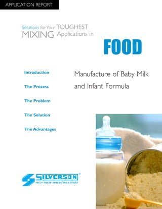 Manufacture of Baby Milk
and Infant Formula
The Advantages
Introduction
The Process
The Problem
The Solution
HIGH SHEAR MIXERS/EMULSIFIERS
FOOD
Solutions for Your TOUGHEST
MIXING Applications in
APPLICATION REPORT
 