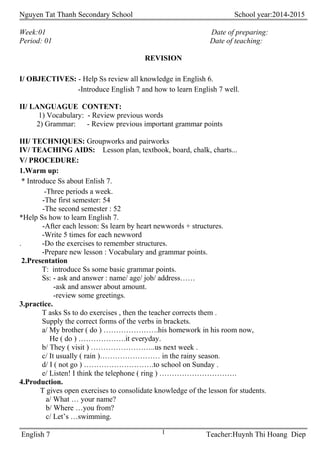 Nguyen Tat Thanh Secondary School School year:2014-2015
Week:01 Date of preparing:
Period: 01 Date of teaching:
REVISION
I/ OBJECTIVES: - Help Ss review all knowledge in English 6.
-Introduce English 7 and how to learn English 7 well.
II/ LANGUAGUE CONTENT:
1) Vocabulary: - Review previous words
2) Grammar: - Review previous important grammar points
III/ TECHNIQUES: Groupworks and pairworks
IV/ TEACHING AIDS: Lesson plan, textbook, board, chalk, charts...
V/ PROCEDURE:
1.Warm up:
* Introduce Ss about Enlish 7.
-Three periods a week.
-The first semester: 54
-The second semester : 52
*Help Ss how to learn English 7.
-After each lesson: Ss learn by heart newwords + structures.
-Write 5 times for each newword
. -Do the exercises to remember structures.
-Prepare new lesson : Vocabulary and grammar points.
2.Presentation
T: introduce Ss some basic grammar points.
Ss: - ask and answer : name/ age/ job/ address……
-ask and answer about amount.
-review some greetings.
3.practice.
T asks Ss to do exercises , then the teacher corrects them .
Supply the correct forms of the verbs in brackets.
a/ My brother ( do ) ………………….his homework in his room now,
He ( do ) ……………….it everyday.
b/ They ( visit ) ……………………..us next week .
c/ It usually ( rain )…………………… in the rainy season.
d/ I ( not go ) ……………………….to school on Sunday .
e/ Listen! I think the telephone ( ring ) ………………………….
4.Production.
T gives open exercises to consolidate knowledge of the lesson for students.
a/ What … your name?
b/ Where …you from?
c/ Let’s …swimming.
English 7 Teacher:Huynh Thi Hoang Diep1
 