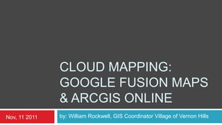 CLOUD MAPPING:
               GOOGLE FUSION MAPS
               & ARCGIS ONLINE
Nov, 11 2011   by: William Rockwell, GIS Coordinator Village of Vernon Hills
 