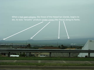 When a  hot spot volcano , like those of the Hawai’ian islands, begins to die, its lasts “breaths” produce  cinder cones  (like these) along its flanks. 