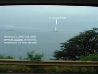 … or even like this! Why would a cinder cone, which forms  on the flanks  of volcanoes, emerge from the water offshore? 