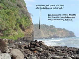 Steep cliffs, like these, that form after landslides are called “ pali .” Landslides  are a major threat to the Hawai’ian islands because they cause deadly  tsunamis . Photo taken on the “Big Island” 