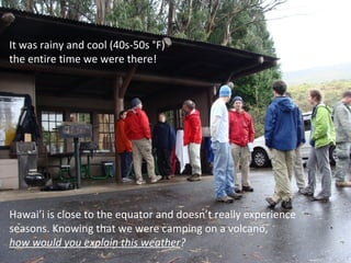 It was rainy and cool (40s-50s °F) the entire time we were there! Hawai’i is close to the equator and doesn’t really experience seasons. Knowing that we were camping on a volcano, how would you explain this weather ? 