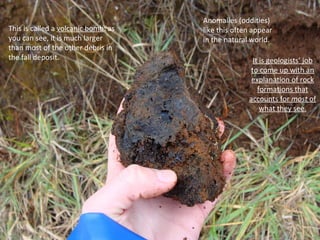 This is called a  volcanic bomb : as you can see, it is much larger than most of the other debris in the fall deposit. Anomalies (oddities) like this often appear in the natural world.  It is geologists’ job to come up with an explanation of rock formations that accounts for  most  of what they see. 