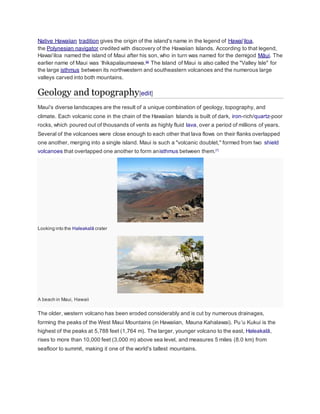Native Hawaiian tradition gives the origin of the island's name in the legend of Hawaiʻiloa, 
the Polynesian navigator credited with discovery of the Hawaiian Islands. According to that legend, 
Hawaiʻiloa named the island of Maui after his son, who in turn was named for the demigod Māui. The 
earlier name of Maui was ʻIhikapalaumaewa.[6] The Island of Maui is also called the "Valley Isle" for 
the large isthmus between its northwestern and southeastern volcanoes and the numerous large 
valleys carved into both mountains. 
Geology and topography[edit] 
Maui's diverse landscapes are the result of a unique combination of geology, topography, and 
climate. Each volcanic cone in the chain of the Hawaiian Islands is built of dark, iron-rich/quartz-poor 
rocks, which poured out of thousands of vents as highly fluid lava, over a period of millions of years. 
Several of the volcanoes were close enough to each other that lava flows on their flanks overlapped 
one another, merging into a single island. Maui is such a "volcanic doublet," formed from two shield 
volcanoes that overlapped one another to form anisthmus between them.[7] 
Looking into the Haleakalā crater 
A beach in Maui, Hawaii 
The older, western volcano has been eroded considerably and is cut by numerous drainages, 
forming the peaks of the West Maui Mountains (in Hawaiian, Mauna Kahalawai). Puʻu Kukui is the 
highest of the peaks at 5,788 feet (1,764 m). The larger, younger volcano to the east, Haleakalā, 
rises to more than 10,000 feet (3,000 m) above sea level, and measures 5 miles (8.0 km) from 
seafloor to summit, making it one of the world's tallest mountains. 
 