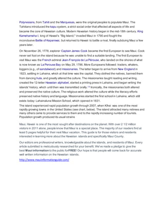 Polynesians, from Tahiti and the Marquesas, were the original peoples to populate Maui. The 
Tahitians introduced the kapu system, a strict social order that affected all aspects of life and 
became the core of Hawaiian culture. Modern Hawaiian history began in the mid-18th century. King 
Kamehameha I, king of Hawaii's "Big Island," invaded Maui in 1790 and fought the 
inconclusive Battle of Kepaniwai, but returned to Hawaii to battle a rival, finally subduing Maui a few 
years later. 
On November 26, 1778, explorer Captain James Cook became the first European to see Maui. Cook 
never set foot on the island because he was unable to find a suitable landing. The first European to 
visit Maui was the French admiral Jean-François de La Pérouse, who landed on the shores of what 
is now known as La Perouse Bay on May 29, 1786. More Europeans followed: traders, whalers, 
loggers (e.g., of sandalwood) and missionaries. The latter began to arrive from New England in 
1823, settling in Lahaina, which at that time was the capital. They clothed the natives, banned them 
from dancing hula, and greatly altered the culture. The missionaries taught reading and wr iting, 
created the 12-letter Hawaiian alphabet, started a printing press in Lahaina, and began writing the 
islands' history, which until then was transmitted orally.[12] Ironically, the missionaries both altered 
and preserved the native culture. The religious work altered the culture while the literacy efforts 
preserved native history and language. Missionaries started the first school in Lahaina, which still 
exists today: Lahainaluna Mission School, which opened in 1831. 
The island experienced rapid population growth through 2007, when Kīhei was one of the most 
rapidly growing towns in the United States (see chart, below). The island attracted many retirees and 
many others came to provide services to them and to the rapidly increasing number of tourists. 
Population growth produced its usual strains 
Maui, Hawaii is one of the most sought after destinations on the planet. With over 2 1/2 million 
visitors in 2011 alone, people know that Maui is a special place. The majority of our readers find at 
least 5 pages helpful for their next Maui vacation. This guide is for those visitors and residents 
interested in learning more about the Hawaiian islands and specifically Maui County. 
Our editors are professional writers, knowledgeable about the islands, and residents of Maui. Every 
article submitted is meticulously researched for your benefit. We've made a pledge to give the 
best Maui information to the public forFREE! Our hope is that people will come back for accurate 
well written information on the Hawaiian islands. 
http://www.mauiinformationguide.com/ 
