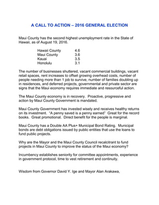 A CALL TO ACTION – 2016 GENERAL ELECTION
Maui County has the second highest unemployment rate in the State of
Hawaii, as of August 19, 2016.
Hawaii County 4.6
Maui County 3.6
Kauai 3.5
Honolulu 3.1
The number of businesses shuttered, vacant commercial buildings, vacant
retail spaces, rent increases to offset growing overhead costs, number of
people needing more than 1 job to survive, number of families doubling up
in residences, and deferred projects, governmental and private sector are
signs that the Maui economy requires immediate and resourceful action.
The Maui County economy is in recovery. Proactive, progressive and
action by Maui County Government is mandated.
Maui County Government has invested wisely and receives healthy returns
on its investment. “A penny saved is a penny earned” Great for the record
books. Great promotional. Direct benefit for the people is marginal.
Maui County has a Double AA Plus+ Municipal Bond Rating. Municipal
bonds are debt obligations issued by public entities that use the loans to
fund public projects.
Why are the Mayor and the Maui County Council recalcitrant to fund
projects in Maui County to improve the status of the Maui economy?
Incumbency establishes seniority for committee appointments, experience
in government protocol, time to vest retirement and continuity.
Wisdom from Governor David Y. Ige and Mayor Alan Arakawa,
 
