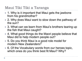 Maui Tiki Tiki a Taranga
   1. Why is it important that Maui gets the jawbone
    from his grandmother?
   2. Why does Maui want to slow down the pathway of
    the sun?
   3. What can we learn from Maui’s brothers tearing up
    the fish that Maui caught?
   4. What good things do the Maori people believe that
    Maui did to help modern people out?
   5. Do you think Maui is a good role model for
    modern New Zealanders?
   6. Of the Vocabulary words from our heroes topic,
    which ones do you think best fit Maui? Why?
 