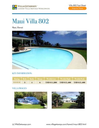 Villa 802 Fact Sheet




Maui Villa 802
Maui, Hawaii




KEY INFORMATION:

  Rating   Beds    Baths    Sleeps   Weekly Low    Weekly High    Weekly Peak
               3        4     6      USD $11,200   USD $15,400    USD $15,400


VILLA IMAGES




(c) VillaGetaways.com                www.villagetaways.com/hawaii/maui-802.html
 