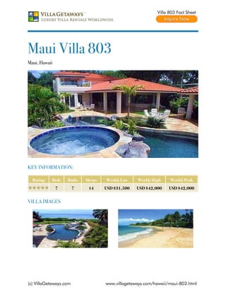 Villa 803 Fact Sheet




Maui Villa 803
Maui, Hawaii




KEY INFORMATION:

  Rating   Beds    Baths    Sleeps   Weekly Low    Weekly High    Weekly Peak
               7        7    14      USD $31,500   USD $42,000    USD $42,000


VILLA IMAGES




(c) VillaGetaways.com                www.villagetaways.com/hawaii/maui-803.html
 