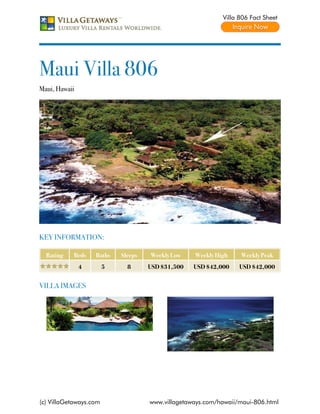 Villa 806 Fact Sheet




Maui Villa 806
Maui, Hawaii




KEY INFORMATION:

  Rating   Beds    Baths    Sleeps   Weekly Low    Weekly High    Weekly Peak
               4        5     8      USD $31,500   USD $42,000    USD $42,000


VILLA IMAGES




(c) VillaGetaways.com                www.villagetaways.com/hawaii/maui-806.html
 