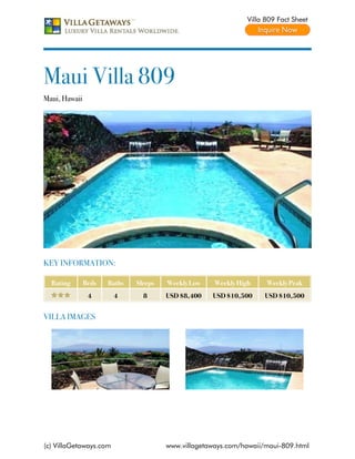 Villa 809 Fact Sheet




Maui Villa 809
Maui, Hawaii




KEY INFORMATION:

  Rating       Beds   Baths   Sleeps   Weekly Low    Weekly High     Weekly Peak
                4       4       8      USD $8,400   USD $10,500     USD $10,500


VILLA IMAGES




(c) VillaGetaways.com                  www.villagetaways.com/hawaii/maui-809.html
 