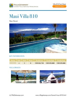Villa 810 Fact Sheet




Maui Villa 810
Maui, Hawaii




KEY INFORMATION:

  Rating   Beds    Baths    Sleeps   Weekly Low    Weekly High    Weekly Peak
               4        5     8      USD $22,750   USD $39,000    USD $39,000


VILLA IMAGES




(c) VillaGetaways.com                www.villagetaways.com/hawaii/maui-810.html
 