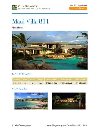 Villa 811 Fact Sheet




Maui Villa 811
Maui, Hawaii




KEY INFORMATION:

  Rating   Beds    Baths    Sleeps   Weekly Low    Weekly High    Weekly Peak
               5        6    10      USD $49,000   USD $58,800    USD $58,800


VILLA IMAGES




(c) VillaGetaways.com                www.villagetaways.com/hawaii/maui-811.html
 