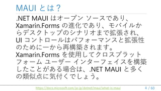 / 60
.NET MAUI ϥ`ץ `Ǥꡢ
Xamarin.Forms MǤꡢХ뤫
ǥȥåפΥʥꥪޤǒ졢
UI ȥ`ϥѥե`ޥ󥹤Ȓ
Τһ٘Bޤ
Xamarin.Forms ʹäƥץå
ե` `` 󥿩`ե򘋺B
ȤϤϡ.NET MAUI ȶय
Ƶ˚ݸǤ礦
MAUI Ȥϣ
4
https://docs.microsoft.com/ja-jp/dotnet/maui/what-is-maui
 