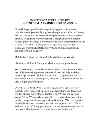 MAUI COUNTY VOTER INITIATIVE 
--- GENETICALLY ENGINEERED ORGANISMS --- 
“Should the proposed initiative prohibiting the cultivation or 
reproduction of genetically engineered organisms within the County 
of Maui, which may be amended or repealed as to a specific person 
or entity when required environmental and public health impact 
studies, public hearings, a two thirds vote and a determination by the 
County Council that such operation or practice meets certain 
standards, and which establishes civil and criminal penalties, be 
adopted for Maui County?” 
Moloka`i and Lāna`i are the only Islands I have not visited. 
Ho`olehua, Moloka`i, County of Maui is a special place for me. 
Years ago I sought counsel from Walter Ritte. Uncle Walter said to 
me, “Clif, your willingness to come to Moloka`i to help with the 
cause is appreciated. Moloka`i is much too dangerous for you.” I 
asked why. Uncle Walter replied, “You will understand. When the 
time is right, you will know.” 
Over the years Uncle Walter and I shared our thoughts on many 
subjects, water, genetically grown taro, agriculture and Hawaiian 
culture, among many others. I called Uncle Walter one day and 
asked, “Uncle Walter, when I visualize you and as I see you in the 
media you appear often angry and speak loudly. When we speak on 
the telephone there is warmth and softness in your voice.” Uncle 
Walter’s reply, “Clif, my passion and commitment often are worn on 
my sleeve. That is me as I advocate for causes I believe in.” 
 