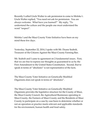 Recently I called Uncle Walter to ask permission to come to Moloka`i. 
Uncle Walter replied, “You need not ask for permission. You are 
always welcome. What have you learned?” My reply, “To 
understand the culture and the people one must understand the 
word “respect”. 
Moloka`i and the Maui County Voter Initiative have been on my 
mind these few days. 
Yesterday, September 22, 2014, I spoke with Mr. Duane Seabolt, 
Treasurer of the Citizens Against the Maui County Farming Ban. 
Mr. Seabolt and I came to agreement on 2 fundamental issues. First, 
that we are free to express our thoughts as guaranteed to us by the 
First Amendment to the United States Constitution. Second, that to 
speak in terms of “absolutes” is not representative of the facts. 
The Maui County Voter Initiative on Genetically Modified 
Organisms does not speak in terms of “absolutes”. 
The Maui County Voter Initiative on Genetically Modified 
Organisms provides the legislative structure for the County of Maui, 
the Maui County Council, the Agricultural Businesses operating in 
Maui County, the Farmers of Maui County and the Residents of Maui 
County to participate on a case by case basis to determine whether or 
not an operation or practice meets relevant and applicable standards 
for the environment, human health and food safety. 
 