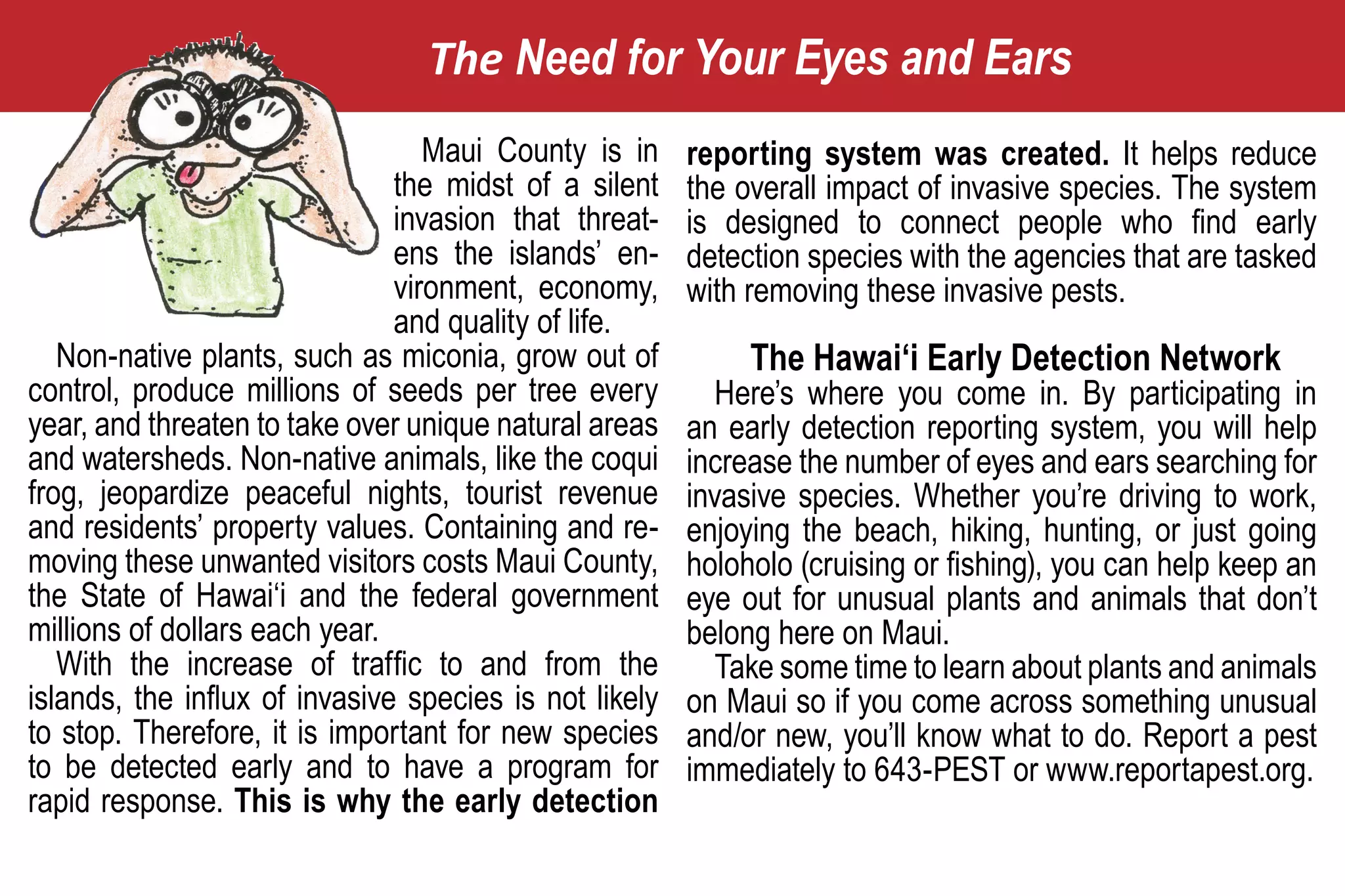 The Need for Your Eyes and Ears
                                  Maui County is in     reporting system was created. It helps reduce
                               the midst of a silent    the overall impact of invasive species. The system
                               invasion that threat-    is designed to connect people who find early
                               ens the islands’ en-     detection species with the agencies that are tasked
                               vironment, economy,      with removing these invasive pests.
                               and quality of life.
   Non-native plants, such as miconia, grow out of           The Hawai‘i Early Detection Network
control, produce millions of seeds per tree every          Here’s where you come in. By participating in
year, and threaten to take over unique natural areas    an early detection reporting system, you will help
and watersheds. Non-native animals, like the coqui      increase the number of eyes and ears searching for
frog, jeopardize peaceful nights, tourist revenue       invasive species. Whether you’re driving to work,
and residents’ property values. Containing and re-      enjoying the beach, hiking, hunting, or just going
moving these unwanted visitors costs Maui County,       holoholo (cruising or fishing), you can help keep an
the State of Hawai‘i and the federal government         eye out for unusual plants and animals that don’t
millions of dollars each year.                          belong here on Maui.
   With the increase of traffic to and from the            Take some time to learn about plants and animals
islands, the influx of invasive species is not likely   on Maui so if you come across something unusual
to stop. Therefore, it is important for new species     and/or new, you’ll know what to do. Report a pest
to be detected early and to have a program for          immediately to 643-PEST or www.reportapest.org.
rapid response. This is why the early detection
 