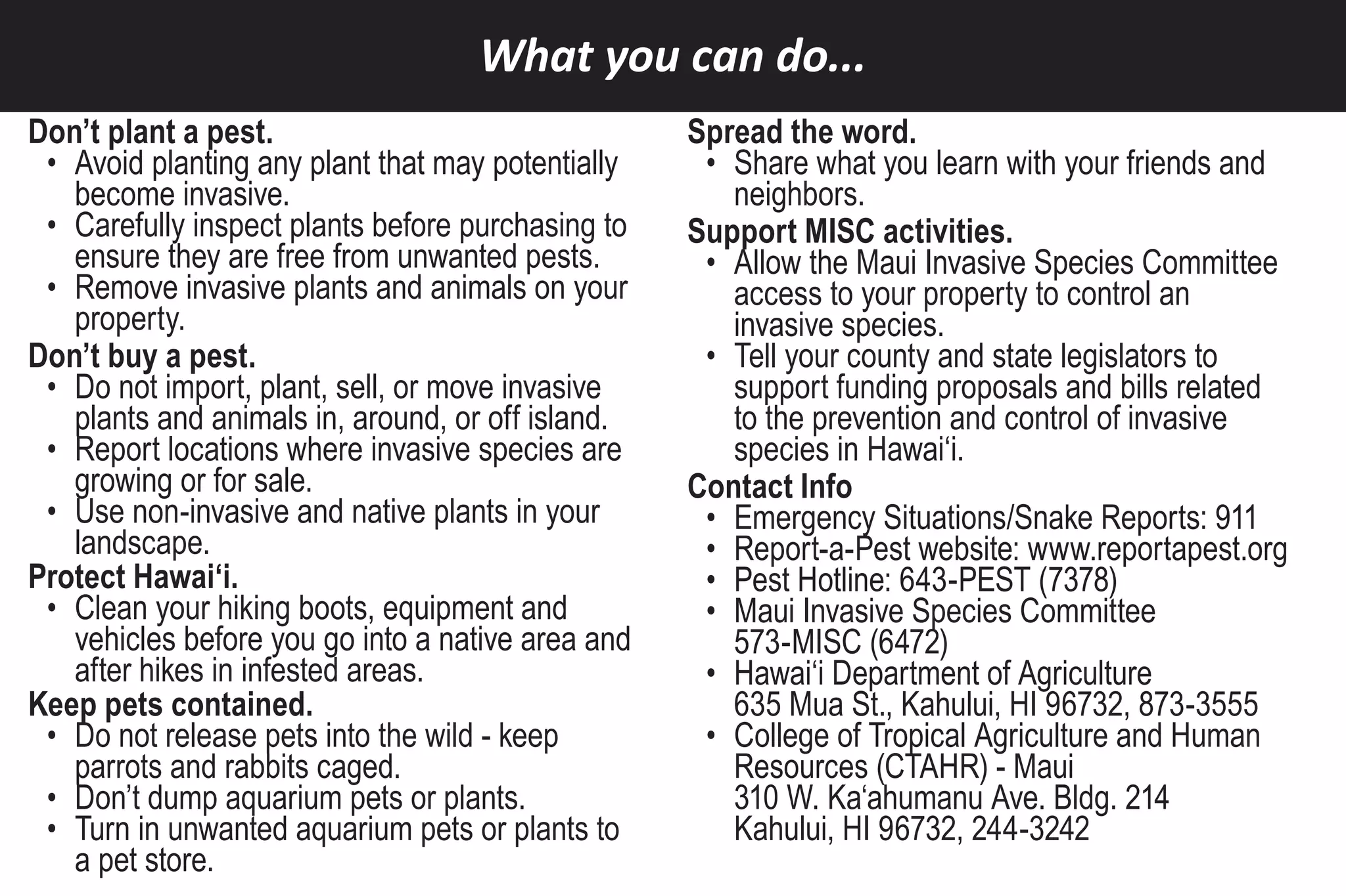 What you can do...
Don’t plant a pest.                                Spread the word.
 • Avoid planting any plant that may potentially    • Share what you learn with your friends and
   become invasive.                                   neighbors.
 • Carefully inspect plants before purchasing to   Support MISC activities.
   ensure they are free from unwanted pests.        • Allow the Maui Invasive Species Committee
 • Remove invasive plants and animals on your         access to your property to control an
   property.                                          invasive species.
Don’t buy a pest.                                   • Tell your county and state legislators to
 • Do not import, plant, sell, or move invasive       support funding proposals and bills related
   plants and animals in, around, or off island.      to the prevention and control of invasive
 • Report locations where invasive species are        species in Hawai‘i.
   growing or for sale.                            Contact Info
 • Use non-invasive and native plants in your       • Emergency Situations/Snake Reports: 911
   landscape.                                       • Report-a-Pest website: www.reportapest.org
Protect Hawai‘i.                                    • Pest Hotline: 643-PEST (7378)
 • Clean your hiking boots, equipment and           • Maui Invasive Species Committee
   vehicles before you go into a native area and      573-MISC (6472)
   after hikes in infested areas.                   • Hawai‘i Department of Agriculture
Keep pets contained.                                  635 Mua St., Kahului, HI 96732, 873-3555
 • Do not release pets into the wild - keep         • College of Tropical Agriculture and Human
   parrots and rabbits caged.                         Resources (CTAHR) - Maui
 • Don’t dump aquarium pets or plants.                310 W. Ka‘ahumanu Ave. Bldg. 214
 • Turn in unwanted aquarium pets or plants to        Kahului, HI 96732, 244-3242
   a pet store.
 