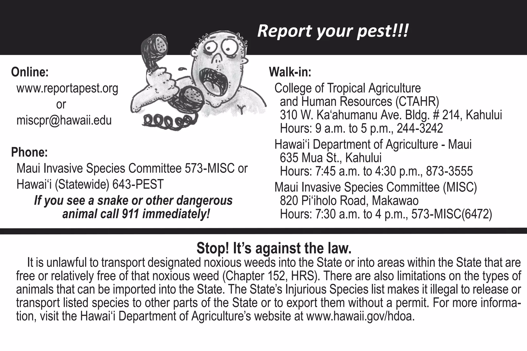 Report your pest!!!

Online:                                                Walk-in:
 www.reportapest.org                                    College of Tropical Agriculture
        or                                               and Human Resources (CTAHR)
 miscpr@hawaii.edu                                       310 W. Ka‘ahumanu Ave. Bldg. # 214, Kahului
                                                         Hours: 9 a.m. to 5 p.m., 244-3242
                                                        Hawai‘i Department of Agriculture - Maui
Phone:                                                   635 Mua St., Kahului
 Maui Invasive Species Committee 573-MISC or             Hours: 7:45 a.m. to 4:30 p.m., 873-3555
 Hawai‘i (Statewide) 643-PEST                           Maui Invasive Species Committee (MISC)
   If you see a snake or other dangerous                 820 Pi‘iholo Road, Makawao
           animal call 911 immediately!                  Hours: 7:30 a.m. to 4 p.m., 573-MISC(6472)

                                       Stop! It’s against the law.
   It is unlawful to transport designated noxious weeds into the State or into areas within the State that are
free or relatively free of that noxious weed (Chapter 152, HRS). There are also limitations on the types of
animals that can be imported into the State. The State’s Injurious Species list makes it illegal to release or
transport listed species to other parts of the State or to export them without a permit. For more informa-
tion, visit the Hawai‘i Department of Agriculture’s website at www.hawaii.gov/hdoa.
 