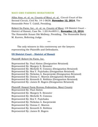 MAUI GMO FARMING MORATORIUM 
Alika Atay, et. al. vs. County of Maui, et. al., Circuit Court of the 
Second Circuit, Civil No. 14-1-0638, November 12, 2014, The 
Honorable Peter T. Cahill, Presiding. 
Robert Ito Farm, Inc., et. al. vs. County of Maui, US District Court – 
District of Hawaii, Case No. 1:2014cv00511, November 13, 2014, 
The Honorable Susan Oki Mollway, Presiding. The Honorable Barry 
M. Kurren, Referring Judge. 
*** 
The only winners in this controversy are the lawyers 
representing the Plaintiffs and Defendants. 
US District Court – District of Hawaii 
Plaintiff: Robert Ito Farm, Inc. 
Represented By: Paul Alston (Designation Retained) 
Represented By: Margery S. Bronster 
Represented By: Michelle N. Comeau (Designation Retained) 
Represented By: Rex Y. Fujichaku (Designation Retained) 
Represented By: Nickolas A. Kacprowski (Designation Retained) 
Represented By: Donna C. Marron (Designation Retained) 
Represented By: Kenneth S. Robbins (Designation Retained) 
Represented By: James B. Rogers (Designation Retained) 
Plaintiff: Hawaii Farm Bureau Federation, Maui County 
Represented By: Paul Alston 
Represented By: Margery S. Bronster 
Represented By: Michelle N. Comeau 
Represented By: Rex Y. Fujichaku 
Represented By: Nickolas A. Kacprowski 
Represented By: Donna C. Marron 
Represented By: Kenneth S. Robbins 
Represented By: James B. Rogers 
 