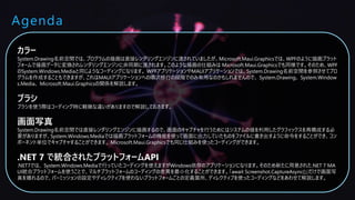 Agenda
カラー
System.Drawing名前空間では、プログラムの描画は直接レンダリングエンジンに渡されていましたが、Microsoft.Maui.Graphicsでは、WPFのように描画プラット
フォームで描画データに変換されレンダリングエンジンに非同期に渡されます。このような描画の仕組みは Microsoft.Maui.Graphicsでも同様です。そのため、WPF
のSystem.Windows.Mediaと同じようなコーディングになります。 WPFアプリケーションやMAUIアプリケーションでは、System.Drawing名前空間を参照させてプロ
グラムを作成することもできますが、これはMAUIアプリケーションへの順次移行の段階でのみ有用なのかもしれませんので、 System.Drawing、 System.Window
s.Media、 Microsoft.Maui.Graphicsの関係を解説します。
ブラシ
ブラシを使う際はコーディング時に軽微な違いがありますので解説しておきます。
画面写真
System.Drawing名前空間では直接レンダリングエンジンに描画するので、画面のキャプチャを行うためにはシステムの値を利用したグラフィックスを再構成する必
要がありますが、System.Windows.Mediaでは描画プラットフォームの機能を使って画面に出力していたものをファイルに書き出すように命令をすることができ、コン
ポーネント単位でキャプチャすることができます。 Microsoft.Maui.Graphicsでも同じ仕組みを使ったコーディングができます。
.NET 7 で統合されたプラットフォームAPI
.NET7では、 System.Windows.Mediaで行っていたコーディングを使えますがWindows依存のアプリケーションになります。そのため新たに用意された.NET 7 MA
UI統合プラットフォームを使うことで、マルチプラットフォームのコーディングの差異を最小化することができます。「await Screenshot.CaptureAsync()」だけで画面写
真を撮れるので、パーミッションの設定やディレクティブを使わないプラットフォームごとの定義箇所、ディレクティブを使ったコーディングなどをあわせて解説します。
 