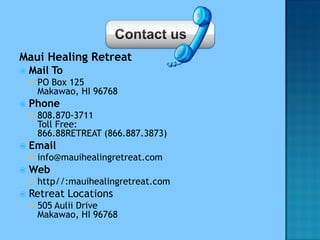 Maui Healing Retreat
 Mail To
 PO Box 125
Makawao, HI 96768
 Phone
 808.870-3711
Toll Free:
866.88RETREAT (866.887.3873)
 Email
 info@mauihealingretreat.com
 Web
 http//:mauihealingretreat.com
 Retreat Locations
 505 Aulii Drive
Makawao, HI 96768
 