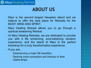  Maui is the second largest Hawaiian island and we
believe to offer the best place for Retreats for the
BODY, MIND AND SPIRIT.
 Maui Healing Retreat allows you to go through a
spiritual awakening Retreat.
 At Maui Healing Retreats, we are dedicated to provide
you with a life enhancing, soul-satisfying vacation
experience, and the island of Maui is the perfect
backdrop for a truly transformative experience.
 If you are…
 Experiencing a major life transition.
 Desiring more connection and intimacy in their
relationships.
 