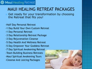  Get ready for your transformation by choosing
the Retreat that fits you!
-Half Day Personal Retreat
-1 Day Build Your Own Custom Retreat
-1 Day Personal Retreat
-3 Day Relationship Retreat Package
-3 Day Rejuvenation Cleanse
-5 Day Health And Wellness Retreat
-5 Day Empower Your Goddess Retreat
-7 Day Spiritual Awakening Retreat
-Team Building Business Retreats
-Maui Spiritual Awakening Tours
-Cleanse And Juicing Packages
 