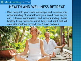  Dive deep into your inner landscape and increase your
understanding of yourself and your loved ones so you
can cultivate compassion and understanding. Learn
healthy living habits for mind, body and spirit that will
stay with you long beyond your 5 days on Maui.
 