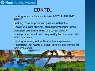  Looking for more balance in their BODY, MIND AND
SPIRIT.
 Seeking more purpose and passion in their life.
 Recovering from physical, mental or emotional illness.
 Considering or in the midst of a career change.
 Craving time out of their daily reality to reconnect with
their inner voice.
 Looking for a truly authentic vacation experience.
 A company that wants a stellar bonding experience for
their employees.
 