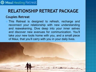 Couples Retreat
 This Retreat is designed to refresh, recharge and
reconnect your relationship with new understanding
and reawakening. Dive deep into your inner selves
and discover new avenues for communication. You’ll
take your new tools home with you, and a small piece
of Maui, that you’ll carry with you in your daily lives.
 