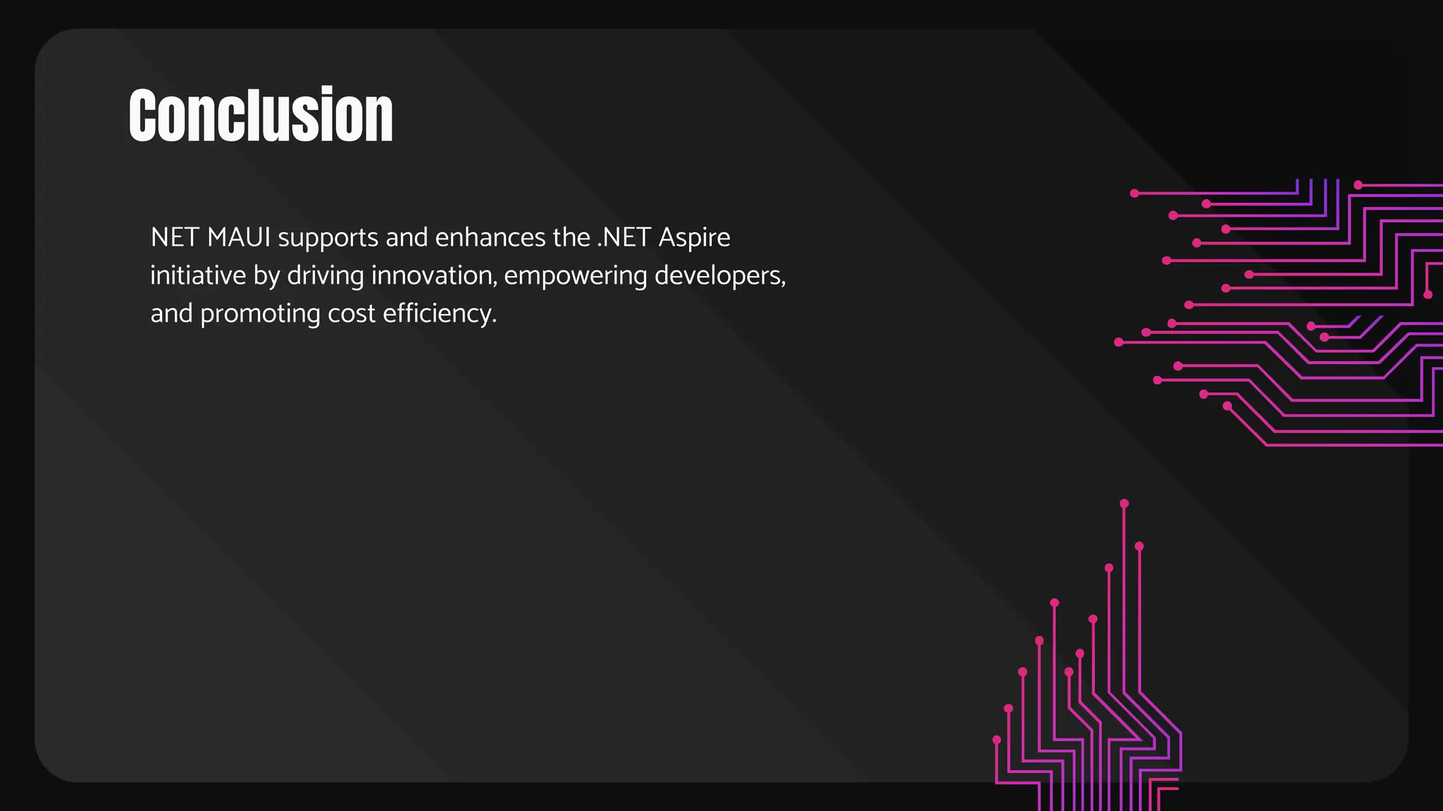 Conclusion
NET MAUI supports and enhances the .NET Aspire
initiative by driving innovation, empowering developers,
and promoting cost efficiency.
 