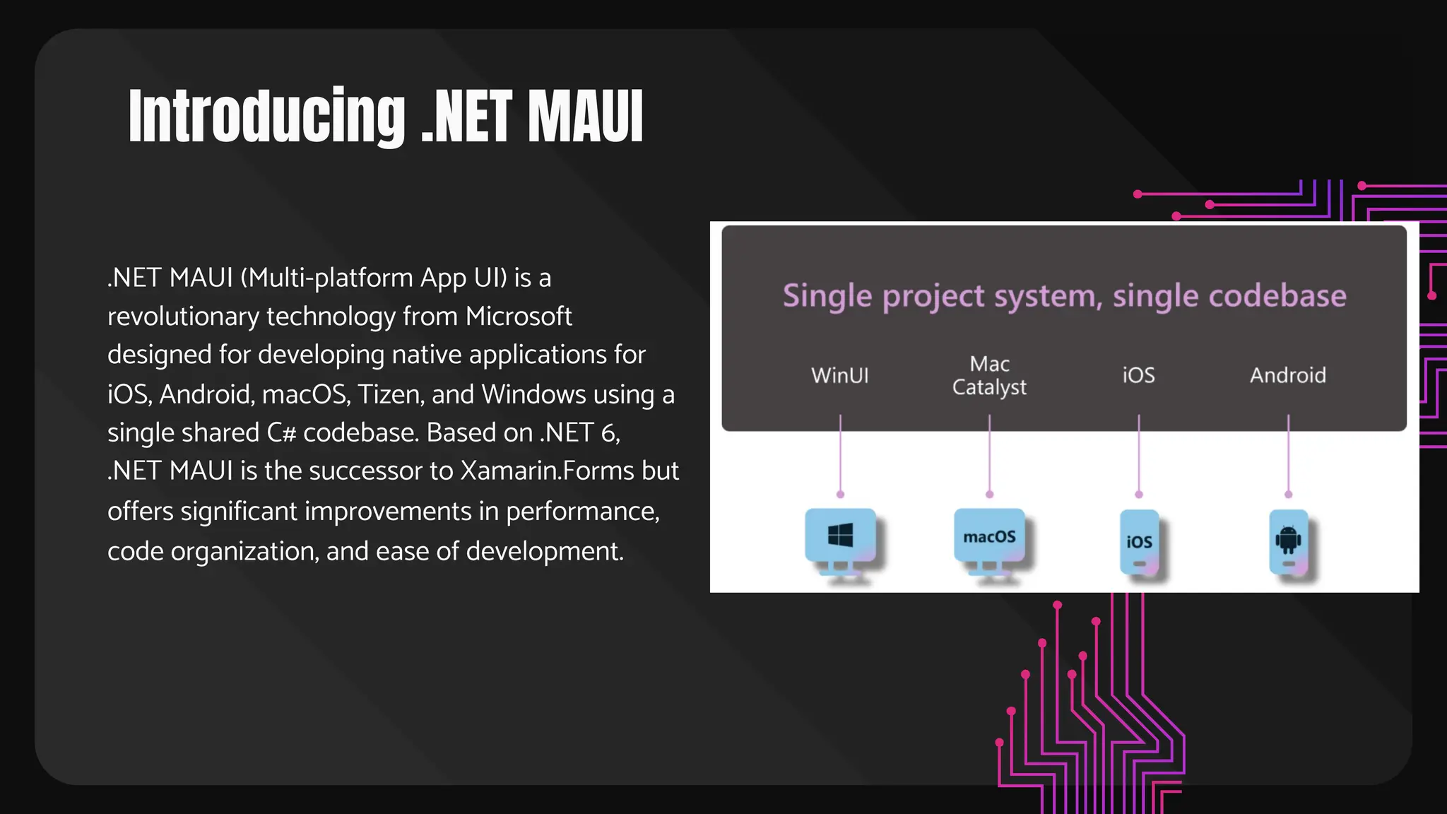 Introducing .NET MAUI
.NET MAUI (Multi-platform App UI) is a
revolutionary technology from Microsoft
designed for developing native applications for
iOS, Android, macOS, Tizen, and Windows using a
single shared C# codebase. Based on .NET 6,
.NET MAUI is the successor to Xamarin.Forms but
offers significant improvements in performance,
code organization, and ease of development.
 