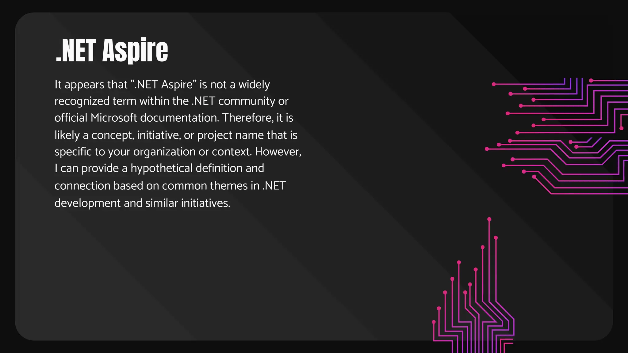 .NET Aspire
It appears that ".NET Aspire" is not a widely
recognized term within the .NET community or
official Microsoft documentation. Therefore, it is
likely a concept, initiative, or project name that is
specific to your organization or context. However,
I can provide a hypothetical definition and
connection based on common themes in .NET
development and similar initiatives.
 