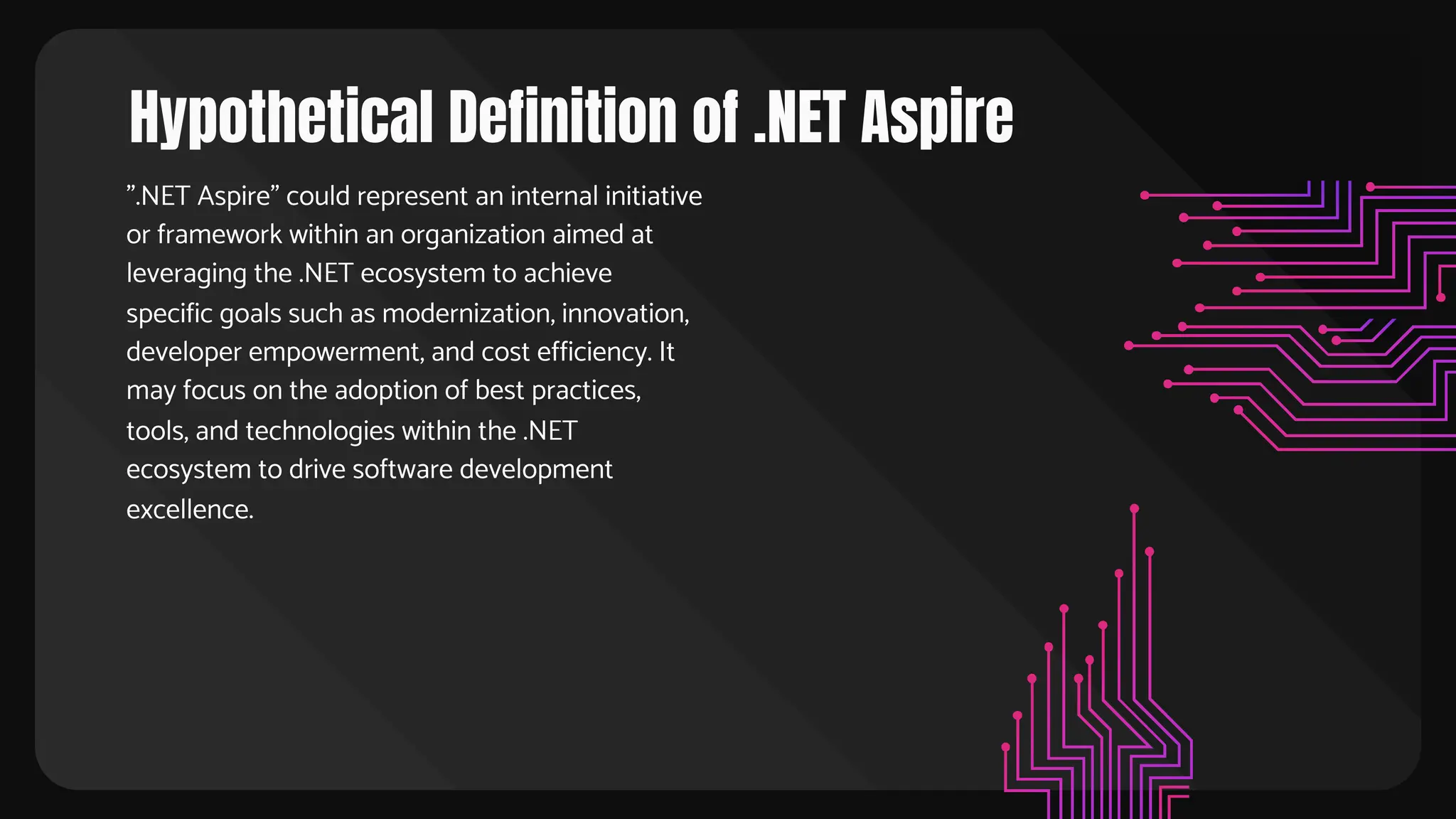 Hypothetical Definition of .NET Aspire
".NET Aspire" could represent an internal initiative
or framework within an organization aimed at
leveraging the .NET ecosystem to achieve
specific goals such as modernization, innovation,
developer empowerment, and cost efficiency. It
may focus on the adoption of best practices,
tools, and technologies within the .NET
ecosystem to drive software development
excellence.
 