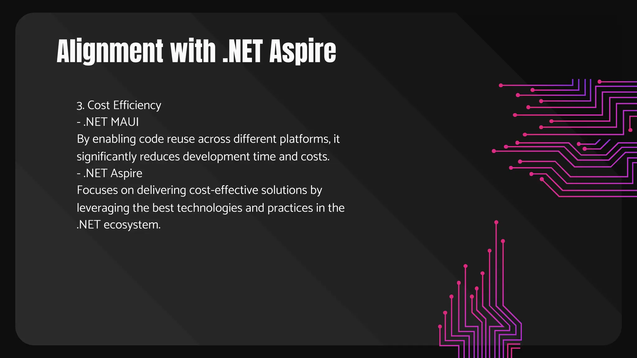 Alignment with .NET Aspire
3. Cost Efficiency
- .NET MAUI
By enabling code reuse across different platforms, it
significantly reduces development time and costs.
- .NET Aspire
Focuses on delivering cost-effective solutions by
leveraging the best technologies and practices in the
.NET ecosystem.
 