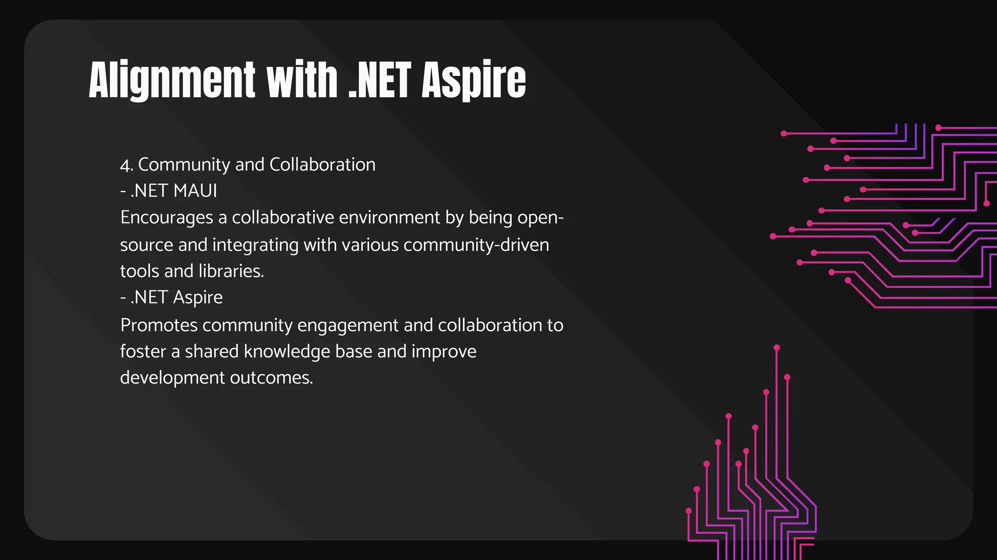 Alignment with .NET Aspire
4. Community and Collaboration
- .NET MAUI
Encourages a collaborative environment by being open-
source and integrating with various community-driven
tools and libraries.
- .NET Aspire
Promotes community engagement and collaboration to
foster a shared knowledge base and improve
development outcomes.
 