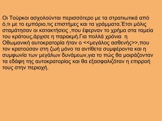 Οι Τούρκοι ασχολούνται περισσότερο με τα στρατιωτικά από ό,τι με το εμπόριο,τις επιστήμες και τα γράμματα.Έτσι μόλις σταμάτησαν οι κατακτήσεις ,που έφερναν το χρήμα στα ταμεία του κράτους,άρχισε η παρακμή.Για πολλά χρόνια  η Οθωμανική αυτοκρατορία ήταν ο <<μεγάλος ασθενής>>,που τον κρατούσαν στη ζωή μόνο τα αντίθετα συμφέροντα και η συμφωνία των μεγάλων δυνάμεων,για το πώς θα μοιράζονταν τα εδάφη της αυτοκρατορίας και θα εξασφαλιζόταν η επιρροή τους στην περιοχή. 
