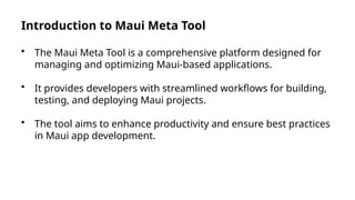 Introduction to Maui Meta Tool
• The Maui Meta Tool is a comprehensive platform designed for
managing and optimizing Maui-based applications.
• It provides developers with streamlined workflows for building,
testing, and deploying Maui projects.
• The tool aims to enhance productivity and ensure best practices
in Maui app development.
 