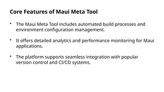 Core Features of Maui Meta Tool
• The Maui Meta Tool includes automated build processes and
environment configuration management.
• It offers detailed analytics and performance monitoring for Maui
applications.
• The platform supports seamless integration with popular
version control and CI/CD systems.
 