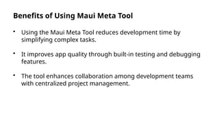 Benefits of Using Maui Meta Tool
• Using the Maui Meta Tool reduces development time by
simplifying complex tasks.
• It improves app quality through built-in testing and debugging
features.
• The tool enhances collaboration among development teams
with centralized project management.
 