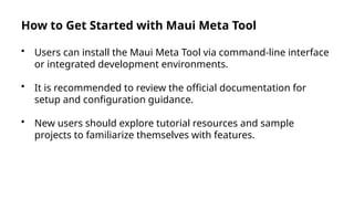 How to Get Started with Maui Meta Tool
• Users can install the Maui Meta Tool via command-line interface
or integrated development environments.
• It is recommended to review the official documentation for
setup and configuration guidance.
• New users should explore tutorial resources and sample
projects to familiarize themselves with features.
 