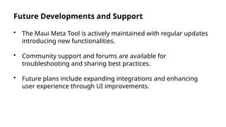 Future Developments and Support
• The Maui Meta Tool is actively maintained with regular updates
introducing new functionalities.
• Community support and forums are available for
troubleshooting and sharing best practices.
• Future plans include expanding integrations and enhancing
user experience through UI improvements.
 