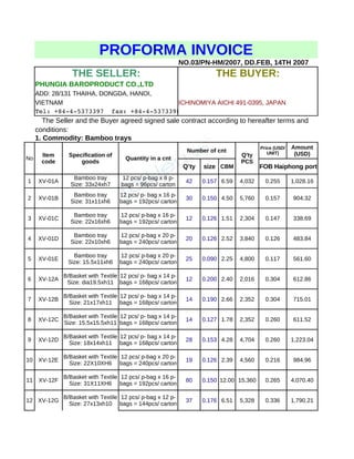 PROFORMA INVOICE 
NO.03/PN-HM/2007, DD.FEB, 14TH 2007 
THE SELLER: THE BUYER: 
PHUNGIA BAROPRODUCT CO.,LTD 
ADD: 28/131 THAIHA, DONGDA, HANOI, 
VIETNAM ICHINOMIYA AICHI 491-0395, JAPAN 
Tel: +84­4­5373397 
fax: +84­4­5373398 
The Seller and the Buyer agreed signed sale contract according to hereafter terms and 
conditions: 
1. Commodity: Bamboo trays 
Item 
code 
Specification of 
No Quantity in a cnt 
Price (USD/ 
Amount 
(USD) 
Number of cnt 
Q’ty size CBM FOB Haiphong port 
goods 
Q'ty 
PCS 
UNIT) 
Bamboo tray 
Size: 33x24xh7 
12 pcs/ p-bag x 8 p-bags 
1 XV-01A 42 0.157 6.59 4,032 0.255 1,028.16 
= 96pcs/ carton 
Bamboo tray 
Size: 31x11xh6 
12 pcs/ p- bag x 16 p-bags 
2 XV-01B 30 0.150 4.50 5,760 0.157 904.32 
= 192pcs/ carton 
Bamboo tray 
Size: 22x16xh6 
12 pcs/ p-bag x 16 p-bags 
3 XV-01C 12 0.126 1.51 2,304 0.147 338.69 
= 192pcs/ carton 
Bamboo tray 
Size: 22x10xh6 
12 pcs/ p-bag x 20 p-bags 
4 XV-01D 20 0.126 2.52 3,840 0.126 483.84 
= 240pcs/ carton 
Bamboo tray 
Size: 15.5x11xh6 
12 pcs/ p-bag x 20 p-bags 
5 XV-01E 25 0.090 2.25 4,800 0.117 561.60 
= 240pcs/ carton 
B/Basket with Textile 
Size: dia19.5xh11 
12 pcs/ p- bag x 14 p-bags 
6 XV-12A 12 0.200 2.40 2,016 0.304 612.86 
= 168pcs/ carton 
B/Basket with Textile 
Size: 21x17xh11 
12 pcs/ p- bag x 14 p-bags 
7 XV-12B 14 0.190 2.66 2,352 0.304 715.01 
= 168pcs/ carton 
B/Basket with Textile 
Size: 15.5x15.5xh11 
12 pcs/ p- bag x 14 p-bags 
8 XV-12C 14 0.127 1.78 2,352 0.260 611.52 
= 168pcs/ carton 
B/Basket with Textile 
Size: 18x14xh11 
12 pcs/ p- bag x 14 p-bags 
9 XV-12D 28 0.153 4.28 4,704 0.260 1,223.04 
= 168pcs/ carton 
B/Basket with Textile 
Size: 22X10XH6 
12 pcs/ p-bag x 20 p-bags 
10 XV-12E 19 0.126 2.39 4,560 0.216 984.96 
= 240pcs/ carton 
B/Basket with Textile 
Size: 31X11XH6 
12 pcs/ p-bag x 16 p-bags 
11 XV-12F 80 0.150 12.00 15,360 0.265 4,070.40 
= 192pcs/ carton 
B/Basket with Textile 
Size: 27x13xh10 
12 pcs/ p-bag x 12 p-bags 
12 XV-12G 37 0.176 6.51 5,328 0.336 1,790.21 
= 144pcs/ carton 
 