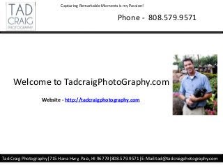 Phone - 808.579.9571
Tad Craig Photography|715 Hana Hwy, Paia, HI 96779|808.579.9571|E-Mail:tad@tadcraigphotography.com
Capturing Remarkable Moments is my Passion!
Welcome to TadcraigPhotoGraphy.com
Website - http://tadcraigphotography.com
 