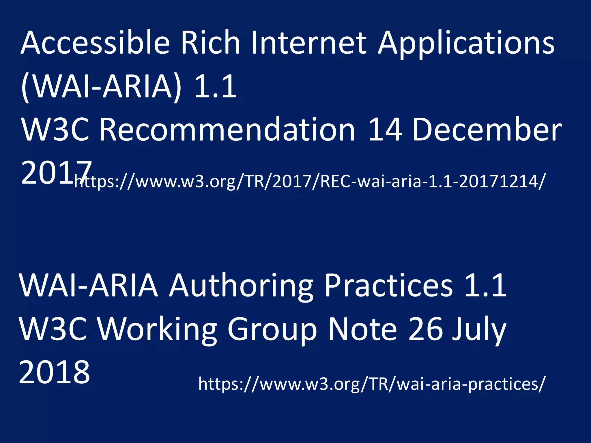 WAI-ARIA Authoring Practices 1.1
W3C Working Group Note 26 July
2018 https://www.w3.org/TR/wai-aria-practices/
Accessible Rich Internet Applications
(WAI-ARIA) 1.1
W3C Recommendation 14 December
2017https://www.w3.org/TR/2017/REC-wai-aria-1.1-20171214/
 