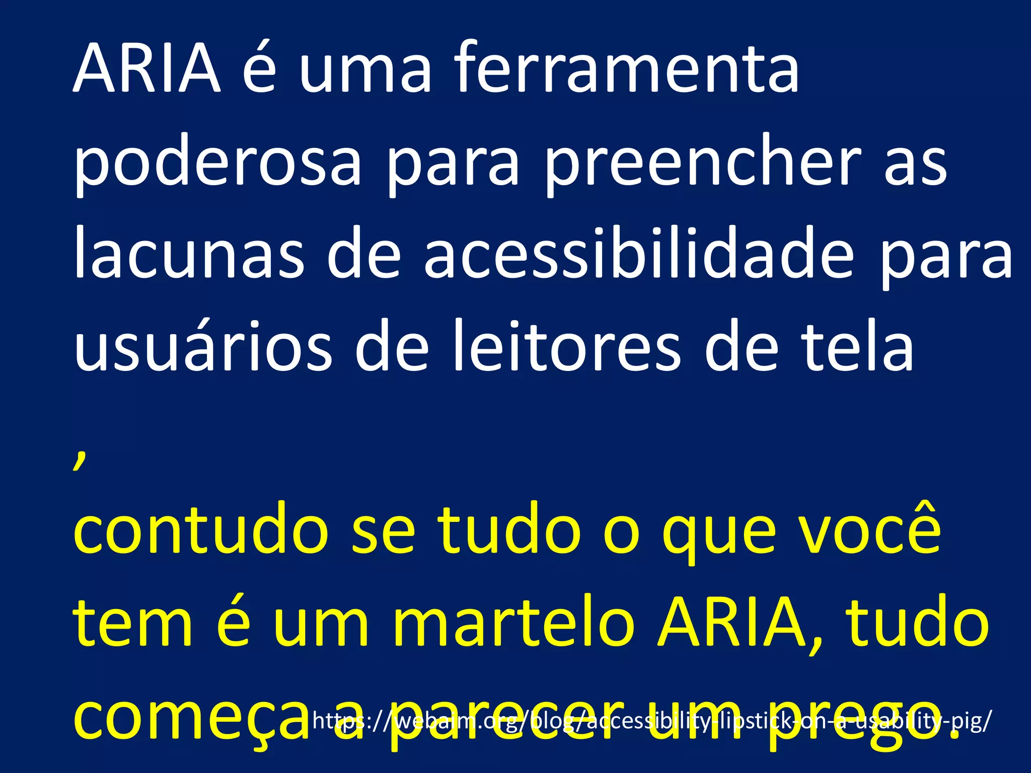 ,
contudo se tudo o que você
tem é um martelo ARIA, tudo
começa a parecer um prego.
ARIA é uma ferramenta
poderosa para preencher as
lacunas de acessibilidade para
usuários de leitores de tela
https://webaim.org/blog/accessibility-lipstick-on-a-usability-pig/
 